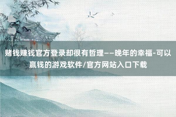 赌钱赚钱官方登录却很有哲理——晚年的幸福-可以赢钱的游戏软件/官方网站入口下载