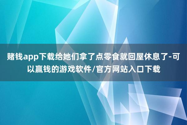 赌钱app下载给她们拿了点零食就回屋休息了-可以赢钱的游戏软件/官方网站入口下载