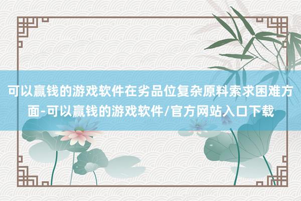 可以赢钱的游戏软件在劣品位复杂原料索求困难方面-可以赢钱的游戏软件/官方网站入口下载
