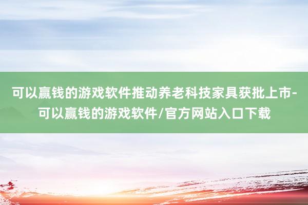 可以赢钱的游戏软件推动养老科技家具获批上市-可以赢钱的游戏软件/官方网站入口下载