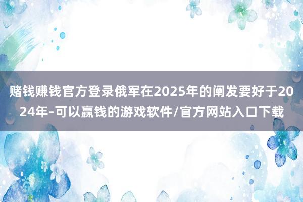 赌钱赚钱官方登录俄军在2025年的阐发要好于2024年-可以赢钱的游戏软件/官方网站入口下载