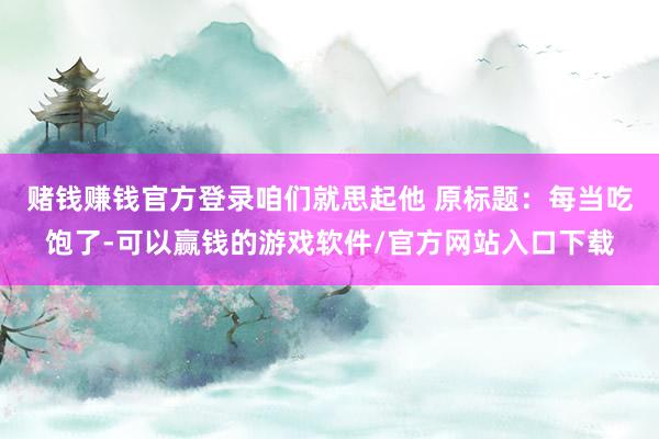 赌钱赚钱官方登录咱们就思起他 　　原标题：每当吃饱了-可以赢钱的游戏软件/官方网站入口下载