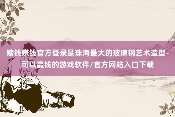 赌钱赚钱官方登录是珠海最大的玻璃钢艺术造型-可以赢钱的游戏软件/官方网站入口下载
