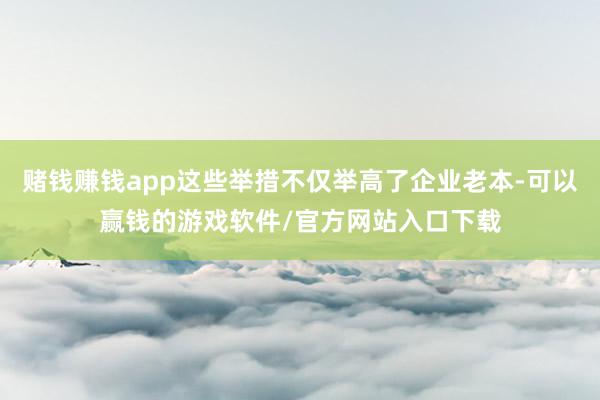 赌钱赚钱app这些举措不仅举高了企业老本-可以赢钱的游戏软件/官方网站入口下载