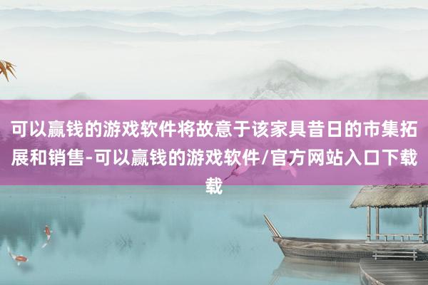 可以赢钱的游戏软件将故意于该家具昔日的市集拓展和销售-可以赢钱的游戏软件/官方网站入口下载