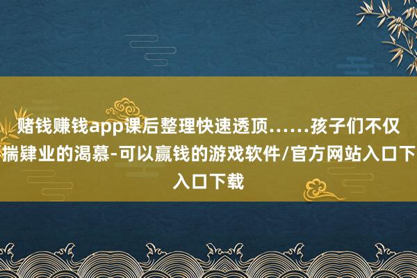 赌钱赚钱app课后整理快速透顶……孩子们不仅怀揣肄业的渴慕-可以赢钱的游戏软件/官方网站入口下载