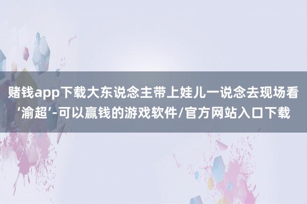 赌钱app下载大东说念主带上娃儿一说念去现场看‘渝超’-可以赢钱的游戏软件/官方网站入口下载