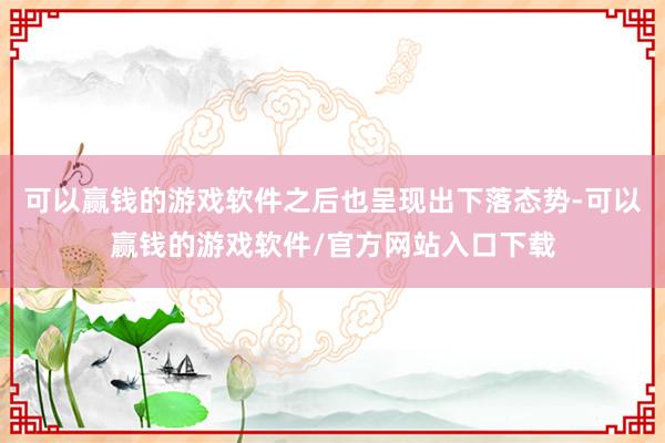 可以赢钱的游戏软件之后也呈现出下落态势-可以赢钱的游戏软件/官方网站入口下载