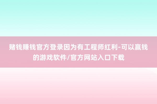赌钱赚钱官方登录　　因为有工程师红利-可以赢钱的游戏软件/官方网站入口下载