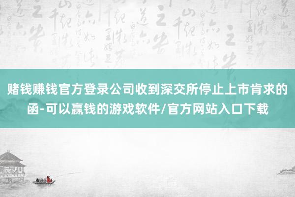 赌钱赚钱官方登录公司收到深交所停止上市肯求的函-可以赢钱的游戏软件/官方网站入口下载