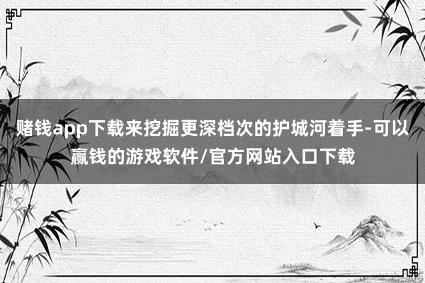 赌钱app下载来挖掘更深档次的护城河着手-可以赢钱的游戏软件/官方网站入口下载
