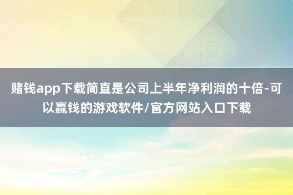 赌钱app下载简直是公司上半年净利润的十倍-可以赢钱的游戏软件/官方网站入口下载