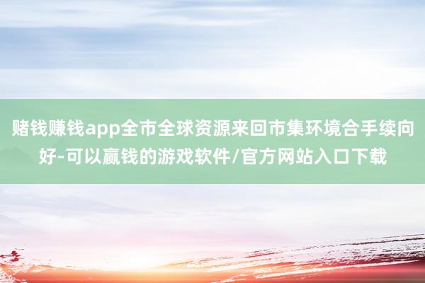 赌钱赚钱app全市全球资源来回市集环境合手续向好-可以赢钱的游戏软件/官方网站入口下载
