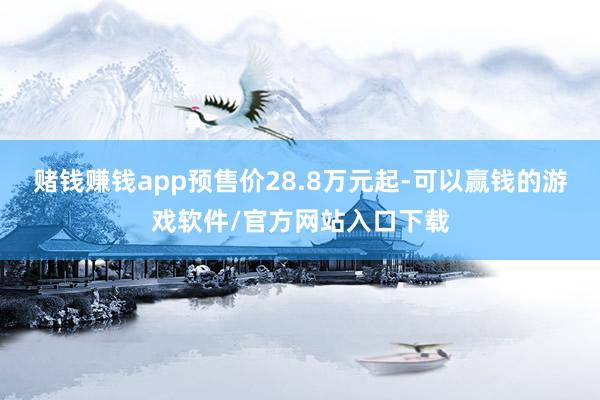 赌钱赚钱app预售价28.8万元起-可以赢钱的游戏软件/官方网站入口下载
