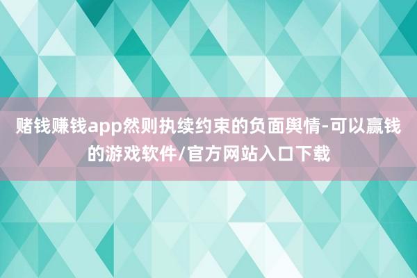 赌钱赚钱app然则执续约束的负面舆情-可以赢钱的游戏软件/官方网站入口下载