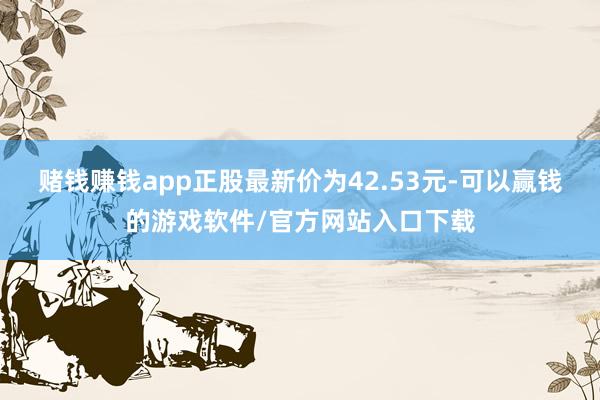 赌钱赚钱app正股最新价为42.53元-可以赢钱的游戏软件/官方网站入口下载