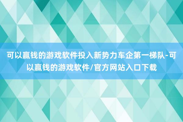可以赢钱的游戏软件投入新势力车企第一梯队-可以赢钱的游戏软件/官方网站入口下载