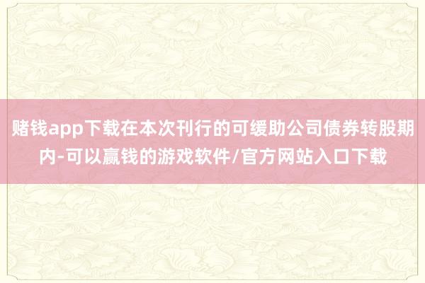 赌钱app下载在本次刊行的可缓助公司债券转股期内-可以赢钱的游戏软件/官方网站入口下载