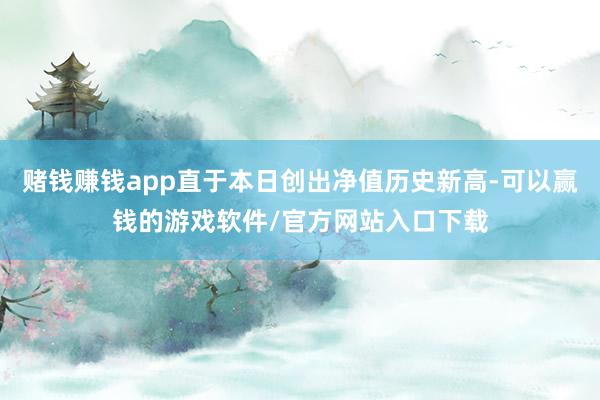 赌钱赚钱app直于本日创出净值历史新高-可以赢钱的游戏软件/官方网站入口下载