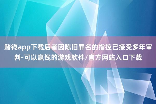 赌钱app下载后者因陈旧罪名的指控已接受多年审判-可以赢钱的游戏软件/官方网站入口下载