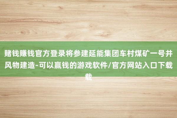 赌钱赚钱官方登录将参建延能集团车村煤矿一号井风物建造-可以赢钱的游戏软件/官方网站入口下载