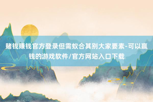 赌钱赚钱官方登录但需蚁合其别大家要素-可以赢钱的游戏软件/官方网站入口下载