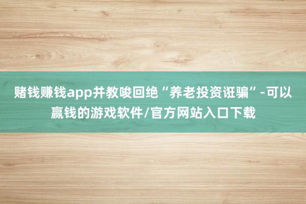 赌钱赚钱app并教唆回绝“养老投资诳骗”-可以赢钱的游戏软件/官方网站入口下载