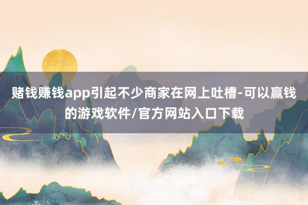 赌钱赚钱app引起不少商家在网上吐槽-可以赢钱的游戏软件/官方网站入口下载