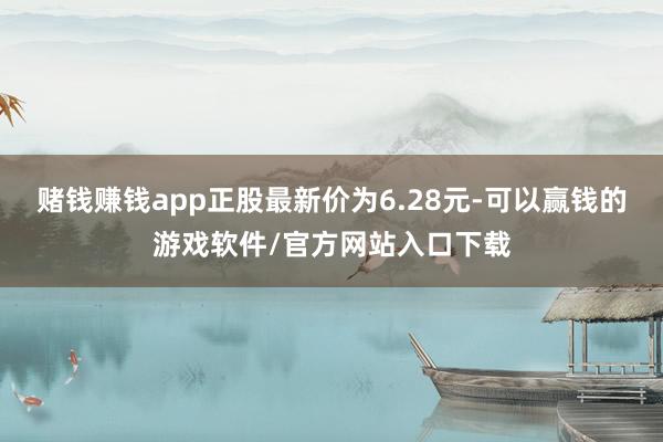 赌钱赚钱app正股最新价为6.28元-可以赢钱的游戏软件/官方网站入口下载