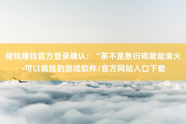 赌钱赚钱官方登录确认：“茶不是敷衍喝就能清火-可以赢钱的游戏软件/官方网站入口下载