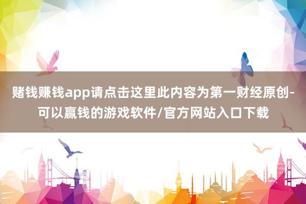 赌钱赚钱app请点击这里此内容为第一财经原创-可以赢钱的游戏软件/官方网站入口下载
