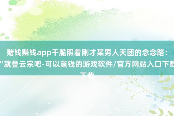 赌钱赚钱app干脆照着刚才某男人天团的念念路：“就叠云宗吧-可以赢钱的游戏软件/官方网站入口下载