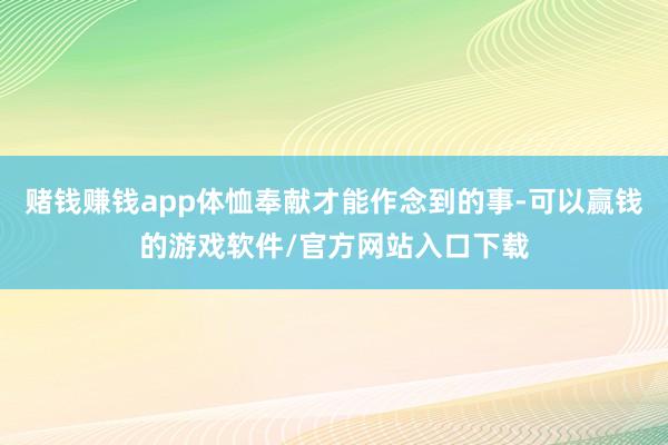 赌钱赚钱app体恤奉献才能作念到的事-可以赢钱的游戏软件/官方网站入口下载