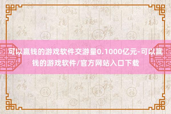 可以赢钱的游戏软件交游量0.1000亿元-可以赢钱的游戏软件/官方网站入口下载