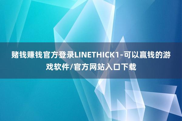 赌钱赚钱官方登录LINETHICK1-可以赢钱的游戏软件/官方网站入口下载