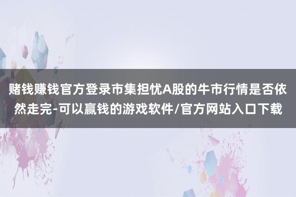 赌钱赚钱官方登录市集担忧A股的牛市行情是否依然走完-可以赢钱的游戏软件/官方网站入口下载