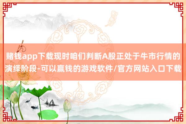 赌钱app下载现时咱们判断A股正处于牛市行情的演绎阶段-可以赢钱的游戏软件/官方网站入口下载