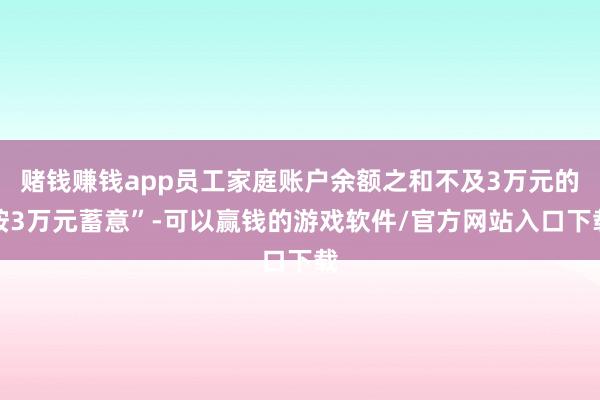 赌钱赚钱app员工家庭账户余额之和不及3万元的按3万元蓄意”-可以赢钱的游戏软件/官方网站入口下载