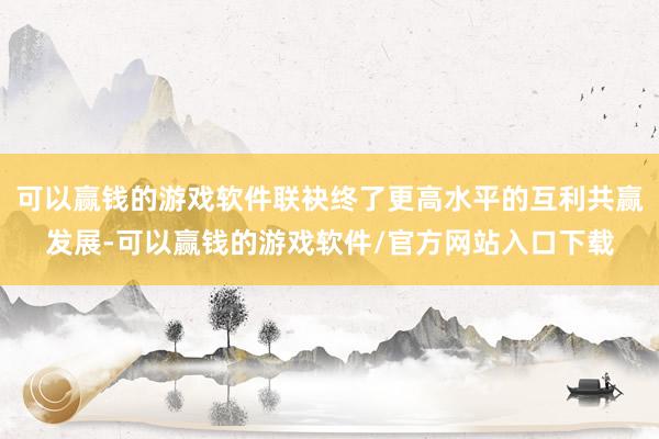 可以赢钱的游戏软件联袂终了更高水平的互利共赢发展-可以赢钱的游戏软件/官方网站入口下载