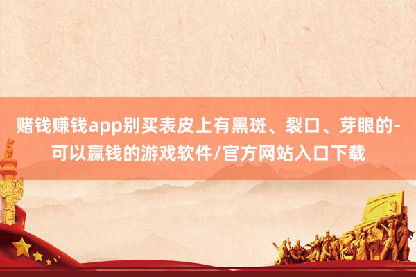 赌钱赚钱app别买表皮上有黑斑、裂口、芽眼的-可以赢钱的游戏软件/官方网站入口下载