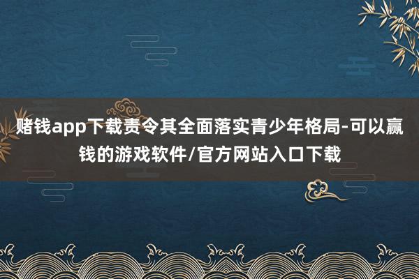 赌钱app下载责令其全面落实青少年格局-可以赢钱的游戏软件/官方网站入口下载