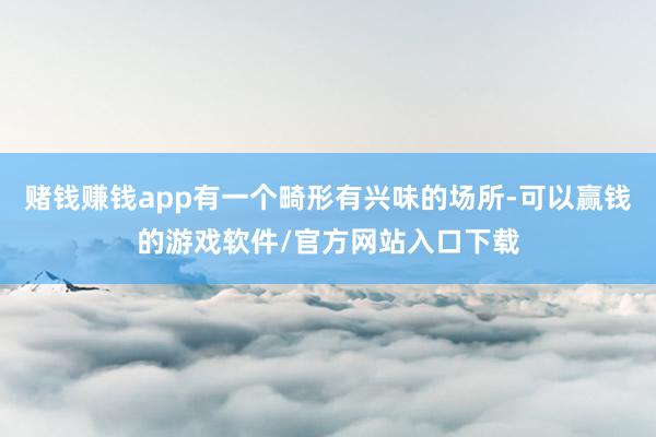 赌钱赚钱app有一个畸形有兴味的场所-可以赢钱的游戏软件/官方网站入口下载