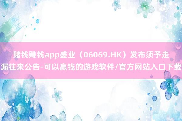 赌钱赚钱app盛业（06069.HK）发布须予走漏往来公告-可以赢钱的游戏软件/官方网站入口下载