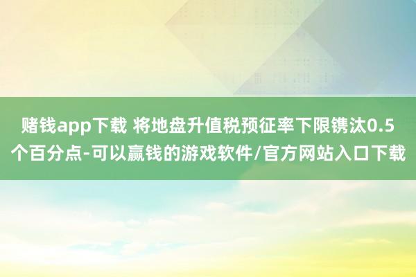 赌钱app下载 将地盘升值税预征率下限镌汰0.5个百分点-可以赢钱的游戏软件/官方网站入口下载