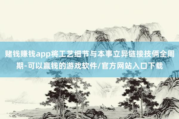 赌钱赚钱app将工艺细节与本事立异链接技俩全周期-可以赢钱的游戏软件/官方网站入口下载