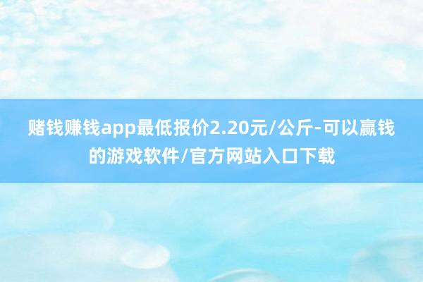 赌钱赚钱app最低报价2.20元/公斤-可以赢钱的游戏软件/官方网站入口下载