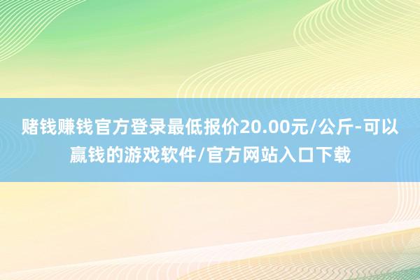 赌钱赚钱官方登录最低报价20.00元/公斤-可以赢钱的游戏软件/官方网站入口下载
