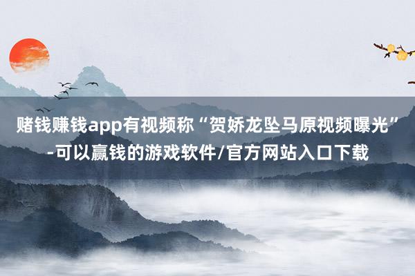 赌钱赚钱app有视频称“贺娇龙坠马原视频曝光”-可以赢钱的游戏软件/官方网站入口下载