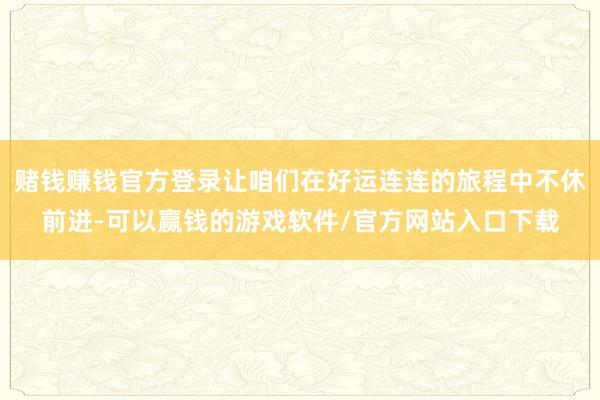 赌钱赚钱官方登录让咱们在好运连连的旅程中不休前进-可以赢钱的游戏软件/官方网站入口下载