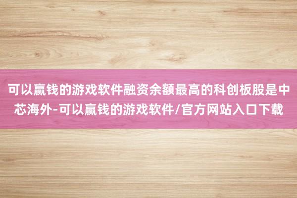 可以赢钱的游戏软件融资余额最高的科创板股是中芯海外-可以赢钱的游戏软件/官方网站入口下载